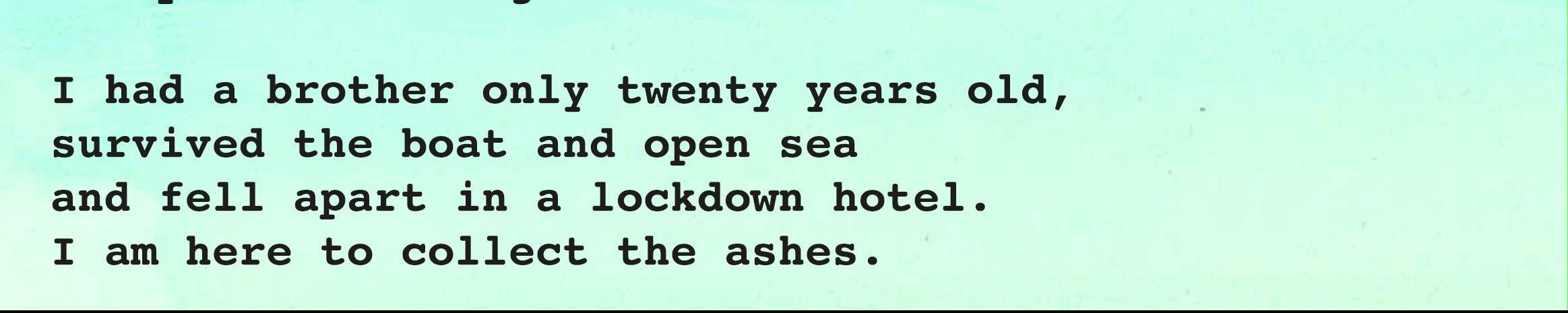 words printed on pale green: I had a brother only twenty years old, survived the boat and open sea and fell apart in a lockdown hotel. I am here to collect the ashes